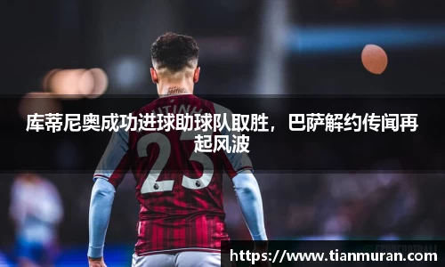 库蒂尼奥成功进球助球队取胜，巴萨解约传闻再起风波