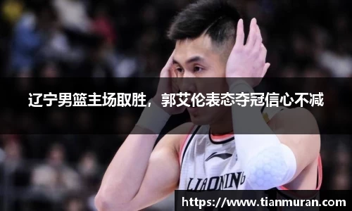 辽宁男篮主场取胜，郭艾伦表态夺冠信心不减