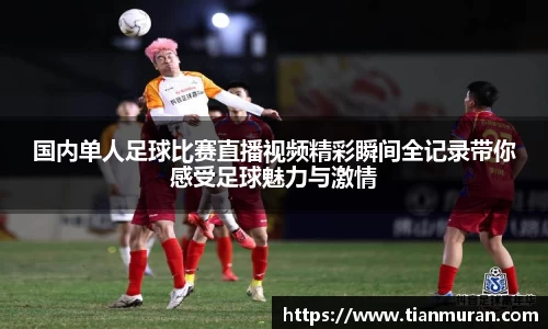 国内单人足球比赛直播视频精彩瞬间全记录带你感受足球魅力与激情